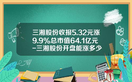 三湘股份收报5.32元涨9.9%总市值64.1亿元-三湘股份开盘能涨多少