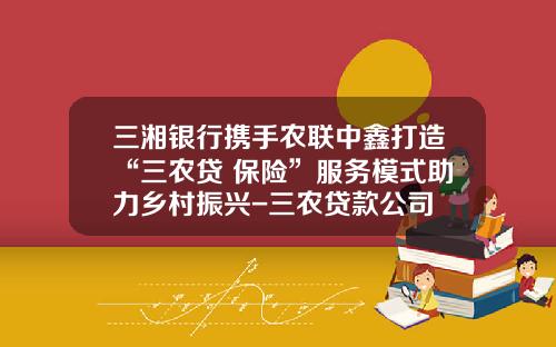 三湘银行携手农联中鑫打造“三农贷+保险”服务模式助力乡村振兴-三农贷款公司