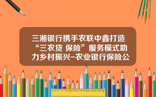 三湘银行携手农联中鑫打造“三农贷+保险”服务模式助力乡村振兴-农业银行保险公司