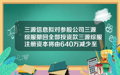三源信息拟对参股公司三源综服撤回全部投资款三源综服注册资本将由640万减少至64万-天津764公司