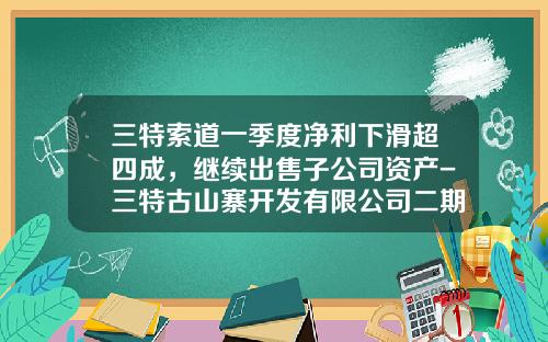 三特索道一季度净利下滑超四成，继续出售子公司资产-三特古山寨开发有限公司二期规划