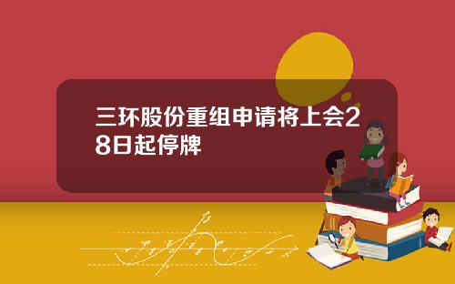 三环股份重组申请将上会28日起停牌