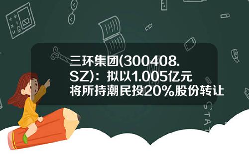 三环集团(300408.SZ)：拟以1.005亿元将所持潮民投20%股份转让予三江公司-潮州市三江电子有限公司