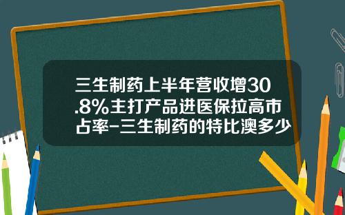 三生制药上半年营收增30.8%主打产品进医保拉高市占率-三生制药的特比澳多少一枝