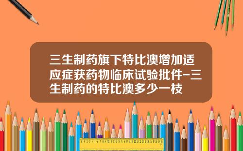 三生制药旗下特比澳增加适应症获药物临床试验批件-三生制药的特比澳多少一枝