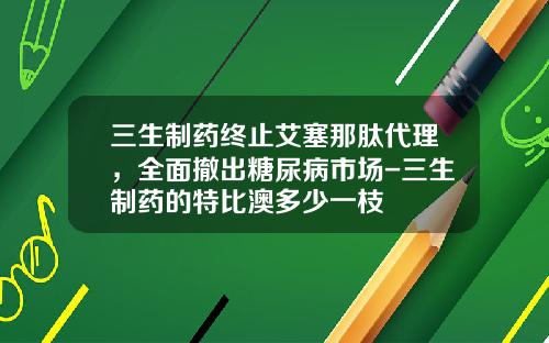 三生制药终止艾塞那肽代理，全面撤出糖尿病市场-三生制药的特比澳多少一枝