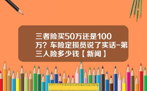 三者险买50万还是100万？车险定损员说了实话-第三人险多少钱【新闻】