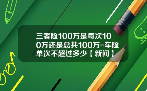 三者险100万是每次100万还是总共100万-车险单次不超过多少【新闻】