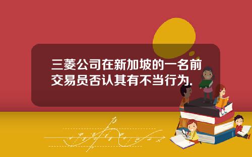三菱公司在新加坡的一名前交易员否认其有不当行为.