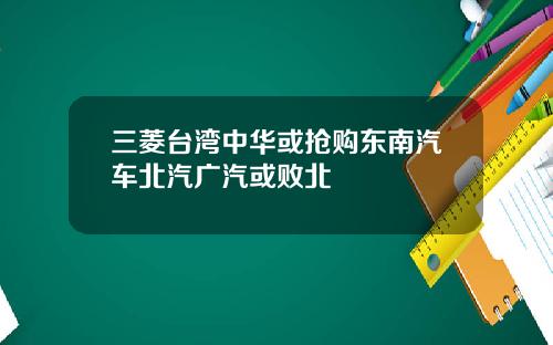 三菱台湾中华或抢购东南汽车北汽广汽或败北