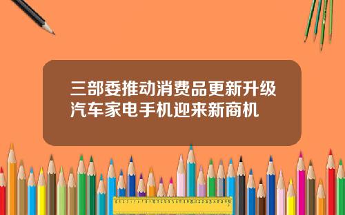 三部委推动消费品更新升级汽车家电手机迎来新商机