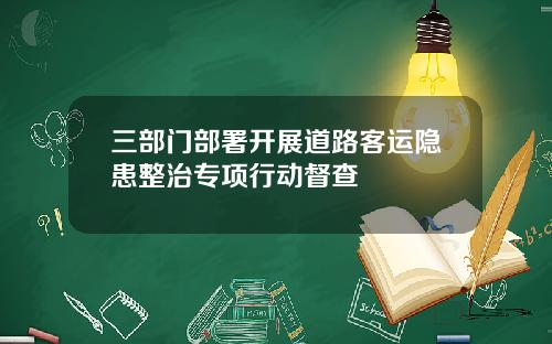 三部门部署开展道路客运隐患整治专项行动督查