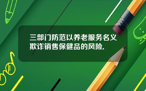 三部门防范以养老服务名义欺诈销售保健品的风险.