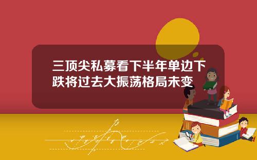 三顶尖私募看下半年单边下跌将过去大振荡格局未变
