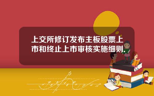 上交所修订发布主板股票上市和终止上市审核实施细则.