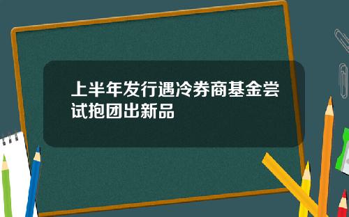 上半年发行遇冷券商基金尝试抱团出新品