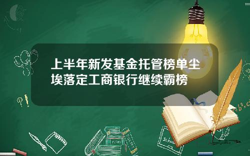 上半年新发基金托管榜单尘埃落定工商银行继续霸榜