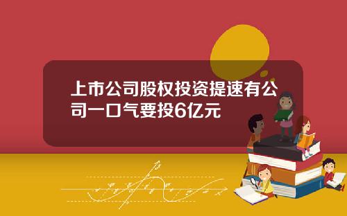 上市公司股权投资提速有公司一口气要投6亿元
