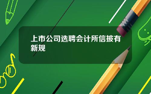 上市公司选聘会计所信披有新规