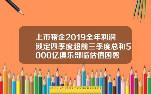 上市猪企2019全年利润锁定四季度超前三季度总和5000亿俱乐部临估值困惑
