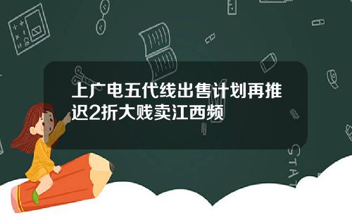 上广电五代线出售计划再推迟2折大贱卖江西频