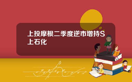 上投摩根二季度逆市增持S上石化