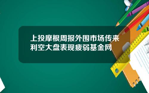 上投摩根周报外围市场传来利空大盘表现疲弱基金网