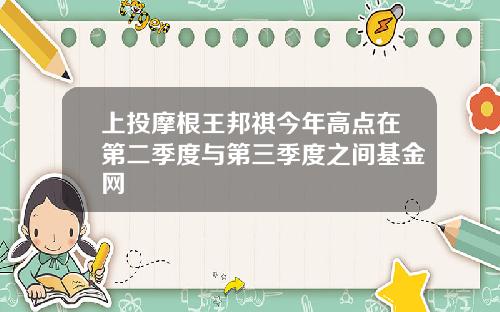 上投摩根王邦祺今年高点在第二季度与第三季度之间基金网