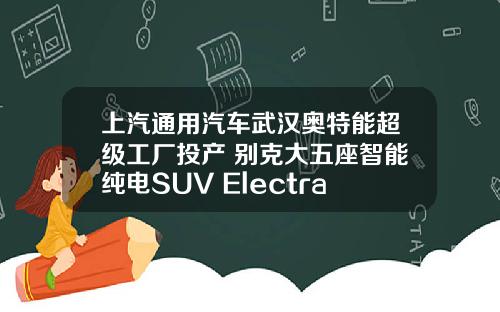 上汽通用汽车武汉奥特能超级工厂投产 别克大五座智能纯电SUV Electra E5试装车正式下线
