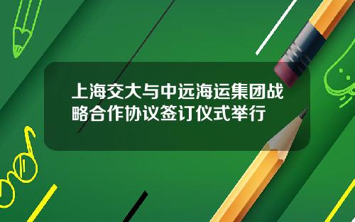 上海交大与中远海运集团战略合作协议签订仪式举行