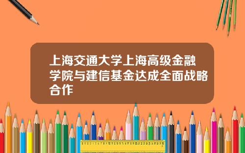 上海交通大学上海高级金融学院与建信基金达成全面战略合作