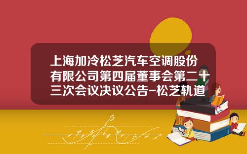 上海加冷松芝汽车空调股份有限公司第四届董事会第二十三次会议决议公告-松芝轨道车辆空调公司.