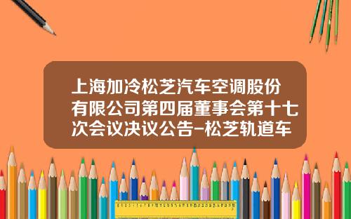 上海加冷松芝汽车空调股份有限公司第四届董事会第十七次会议决议公告-松芝轨道车辆空调公司.
