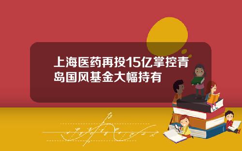 上海医药再投15亿掌控青岛国风基金大幅持有