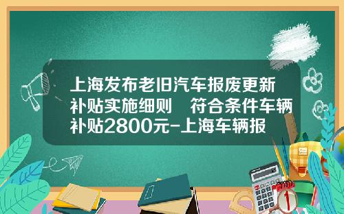 上海发布老旧汽车报废更新补贴实施细则 符合条件车辆补贴2800元-上海车辆报废要扣多少企业所得税.