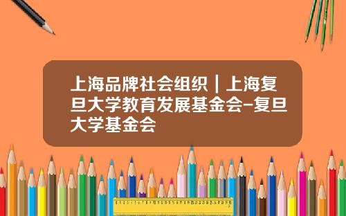 上海品牌社会组织｜上海复旦大学教育发展基金会-复旦大学基金会
