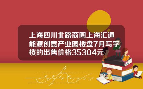 上海四川北路商圈上海汇通能源创意产业园楼盘7月写字楼的出售价格35304元㎡-汇通资讯股票
