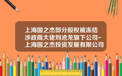 上海国之杰部分股权被冻结涉政商大佬刘沧龙旗下公司-上海国之杰投资发展有限公司高天国