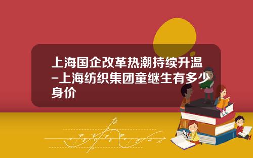 上海国企改革热潮持续升温-上海纺织集团童继生有多少身价