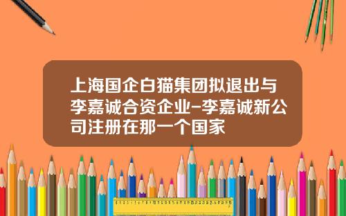 上海国企白猫集团拟退出与李嘉诚合资企业-李嘉诚新公司注册在那一个国家