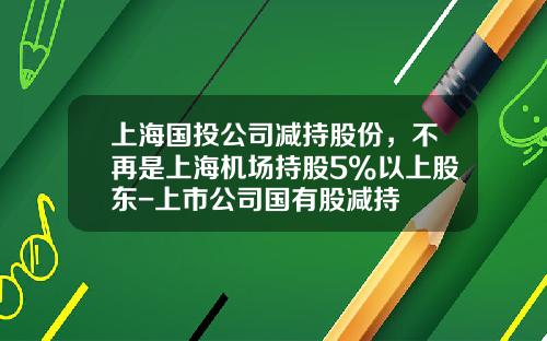 上海国投公司减持股份，不再是上海机场持股5%以上股东-上市公司国有股减持