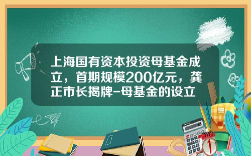 上海国有资本投资母基金成立，首期规模200亿元，龚正市长揭牌-母基金的设立
