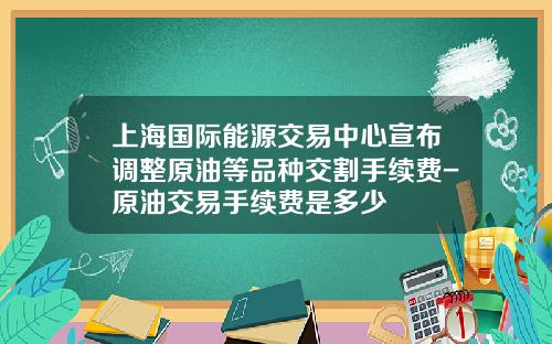 上海国际能源交易中心宣布调整原油等品种交割手续费-原油交易手续费是多少
