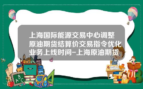 上海国际能源交易中心调整原油期货结算价交易指令优化业务上线时间-上海原油期货多少吨一手