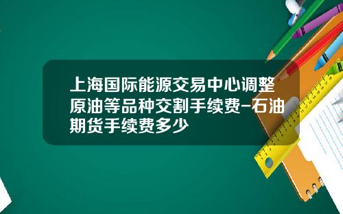 上海国际能源交易中心调整原油等品种交割手续费-石油期货手续费多少