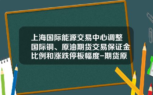 上海国际能源交易中心调整国际铜、原油期货交易保证金比例和涨跌停板幅度-期货原油多少钱一手