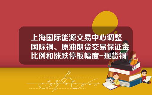 上海国际能源交易中心调整国际铜、原油期货交易保证金比例和涨跌停板幅度-现货铜5吨保证金多少钱