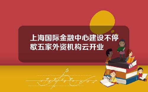 上海国际金融中心建设不停歇五家外资机构云开业