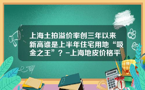 上海土拍溢价率创三年以来新高谁是上半年住宅用地“吸金之王”？-上海地皮价格平均多少一平米