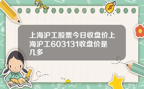 上海沪工股票今日收盘价上海沪工603131收盘价是几多